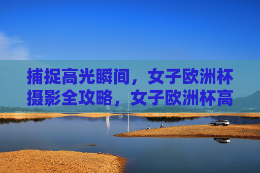 捕捉高光瞬间，女子欧洲杯摄影全攻略，女子欧洲杯高光瞬间摄影全攻略