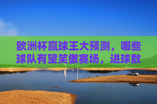 欧洲杯赢球王大预测，哪些球队有望笑傲赛场，进球数笑傲群雄？欧洲杯赢球王大预测，球队笑傲赛场，进球数领跑群雄