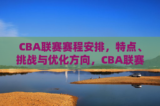 CBA联赛赛程安排，特点、挑战与优化方向，CBA联赛赛程安排，特点、挑战与优化方向
