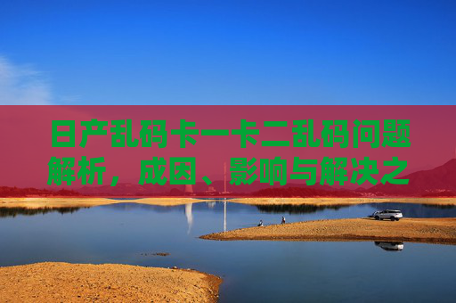 日产乱码卡一卡二乱码问题解析，成因、影响与解决之道，日产乱码卡一卡二乱码问题解析，成因、影响与解决之道
