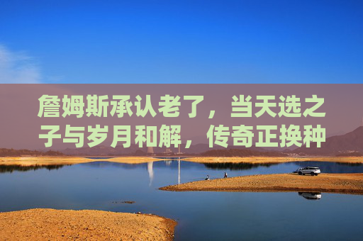 詹姆斯承认老了，当天选之子与岁月和解，传奇正换种方式延续，詹姆斯承认老去，天选之子与岁月和解，传奇换方式延续
