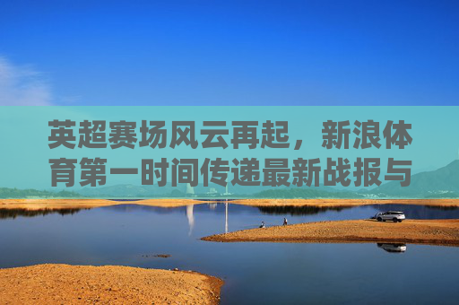 英超赛场风云再起，新浪体育第一时间传递最新战报与深度解析，英超赛场风云再起 新浪体育第一时间战报解析