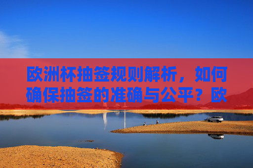 欧洲杯抽签规则解析，如何确保抽签的准确与公平？欧洲杯抽签规则，如何确保准确与公平