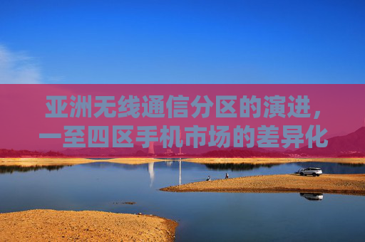 亚洲无线通信分区的演进，一至四区手机市场的差异化与融合，亚洲无线通信分区演进，一至四区手机市场的差异化与融合