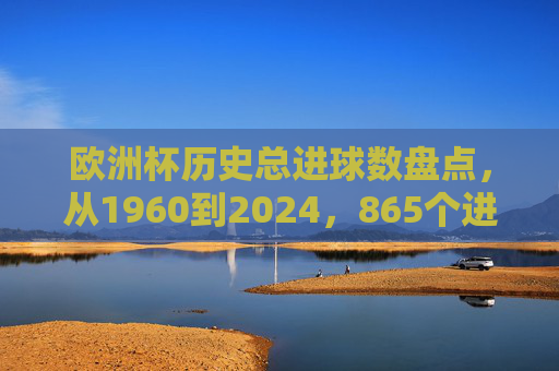 欧洲杯历史总进球数盘点，从1960到2024，865个进球见证足球激情，欧洲杯1960-2024，865个进球见证足球激情