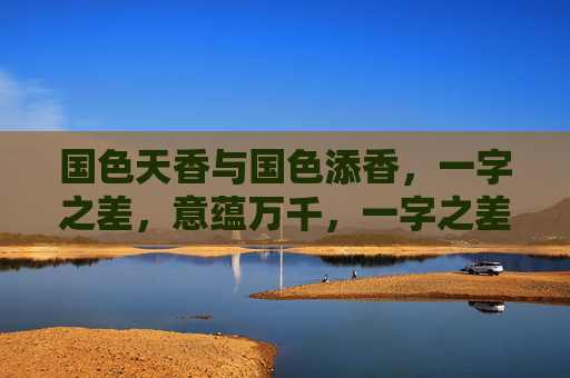 国色天香与国色添香，一字之差，意蕴万千，一字之差，国色意蕴万千