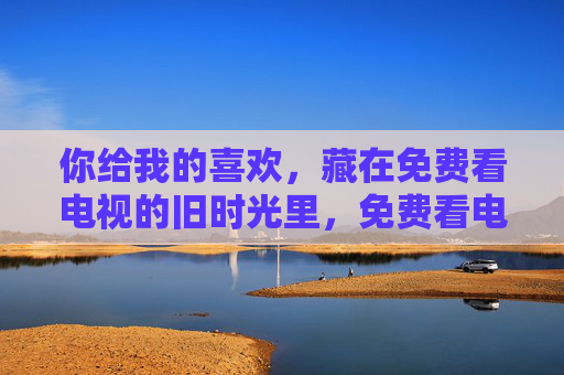 你给我的喜欢，藏在免费看电视的旧时光里，免费看电视的旧时光，藏着你的喜欢