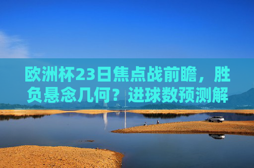 欧洲杯23日焦点战前瞻，胜负悬念几何？进球数预测解析，欧洲杯23日焦点战胜负悬念与进球数预测