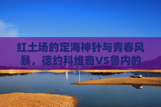 红土场的定海神针与青春风暴，德约科维奇VS鲁内的时代对话，红土场定海神针VS青春风暴，德约科维奇与鲁内的时代对话