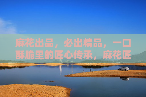 麻花出品，必出精品，一口酥脆里的匠心传承，麻花匠心酥脆，一口传承精品