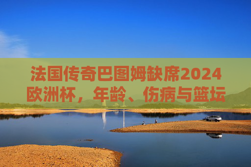 法国传奇巴图姆缺席2024欧洲杯，年龄、伤病与篮坛老兵的谢幕抉择，法国传奇巴图姆缺席欧洲杯，年龄伤病与篮坛老兵的谢幕
