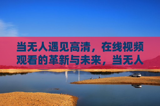 当无人遇见高清，在线视频观看的革新与未来，当无人遇见高清，在线视频观看的革新与未来