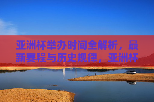 亚洲杯举办时间全解析，最新赛程与历史规律，亚洲杯举办时间全解析，最新赛程与历史规律