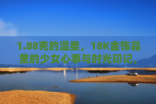 1.88克的温柔，18K金饰品里的少女心事与时光印记，88克18K金，少女心事与时光的温柔印记