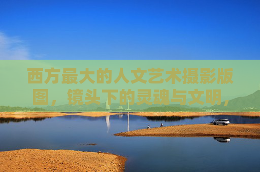 西方最大的人文艺术摄影版图，镜头下的灵魂与文明，西方人文艺术摄影，镜头下的灵魂与文明版图
