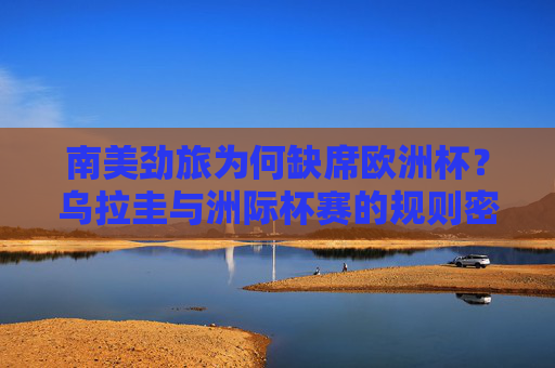南美劲旅为何缺席欧洲杯？乌拉圭与洲际杯赛的规则密码