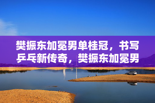 樊振东加冕男单桂冠，书写乒乓新传奇，樊振东加冕男单桂冠，书写乒乓新传奇