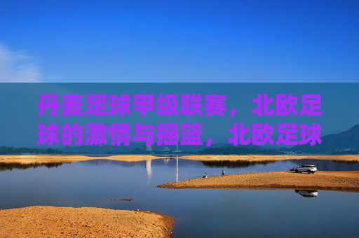 丹麦足球甲级联赛，北欧足球的激情与摇篮，北欧足球的激情摇篮，丹麦足球甲级联赛