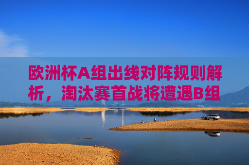 欧洲杯A组出线对阵规则解析，淘汰赛首战将遭遇B组球队，欧洲杯A组出线规则，淘汰赛首战对阵B组球队