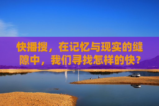 快播搜，在记忆与现实的缝隙中，我们寻找怎样的快？快播搜，在记忆与现实的缝隙中，我们寻找怎样的快？
