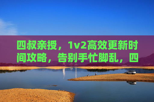 四叔亲授，1v2高效更新时间攻略，告别手忙脚乱，四叔亲授1v2高效更新时间攻略，告别手忙脚乱