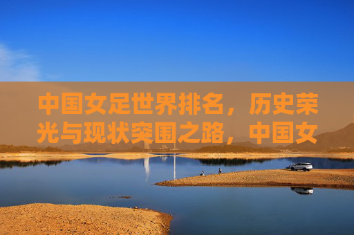 中国女足世界排名，历史荣光与现状突围之路，中国女足，历史荣光与现状突围的排名之路