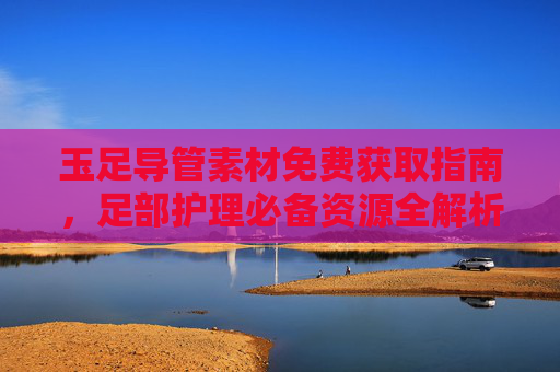 玉足导管素材免费获取指南，足部护理必备资源全解析，玉足导管素材免费获取指南，足部护理必备资源全解析