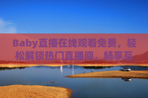 Baby直播在线观看免费，轻松解锁热门直播间，畅享互动乐趣，Baby直播免费畅看，热门互动乐趣随享