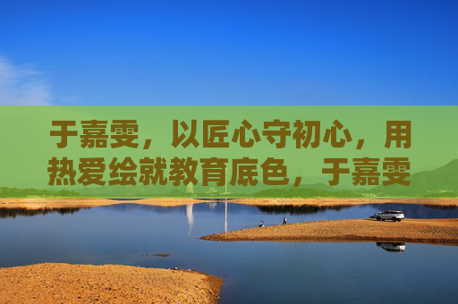 于嘉雯，以匠心守初心，用热爱绘就教育底色，于嘉雯，匠心守初心，热爱绘教育底色