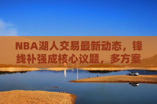 NBA湖人交易最新动态，锋线补强成核心议题，多方案酝酿中，湖人交易锋线补强成核心议题 多方案酝酿中