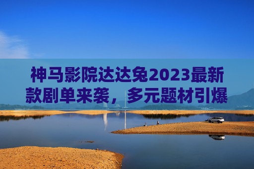 神马影院达达兔2023最新款剧单来袭，多元题材引爆追剧热潮，年度必看清单来了！神马影院达达兔2023最新剧单，多元题材引爆追剧热潮，年度必看清单