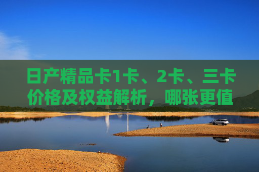 日产精品卡1卡、2卡、三卡价格及权益解析，哪张更值得入手？
