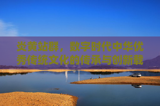 炎黄站群，数字时代中华优秀传统文化的传承与创新载体，炎黄站群，数字时代中华优秀传统文化的传承与创新载体