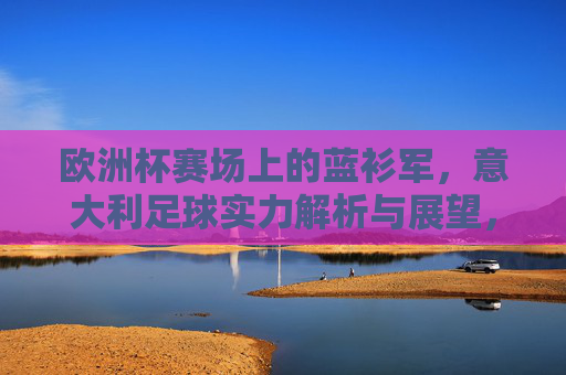 欧洲杯赛场上的蓝衫军，意大利足球实力解析与展望，欧洲杯蓝衫军，意大利足球实力解析与展望