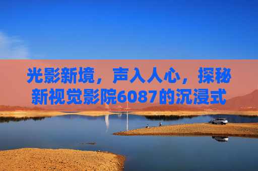 光影新境，声入人心，探秘新视觉影院6087的沉浸式观影体验，新视觉影院6087，光影声境沉浸式观影探秘