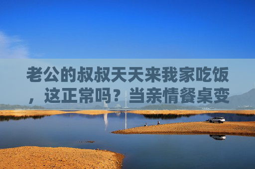 老公的叔叔天天来我家吃饭，这正常吗？当亲情餐桌变成日常，我的困扰与思考，老公叔叔天天来家吃饭，亲情餐桌的日常与困扰