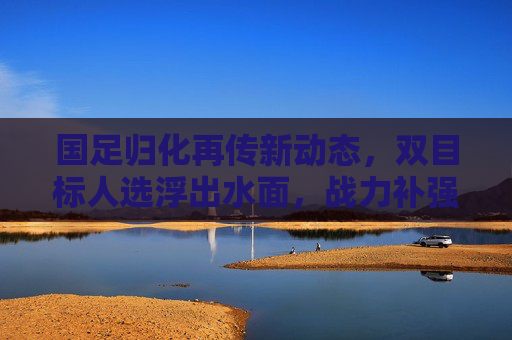 国足归化再传新动态，双目标人选浮出水面，战力补强能否打破困局？国足归化双目标人选浮出水面，战力补强能否破困局？