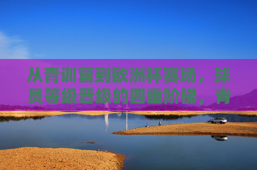 从青训营到欧洲杯赛场，球员等级晋级的四重阶梯，青训营到欧洲杯，球员等级晋级的四重阶梯
