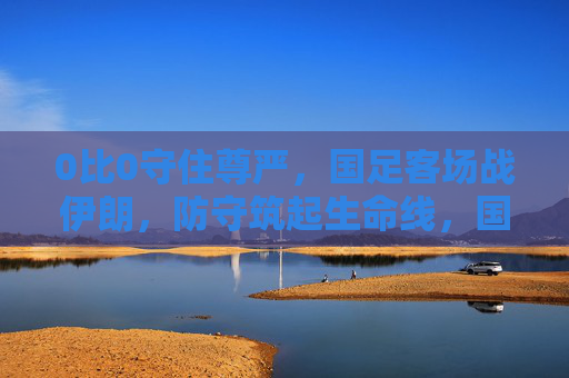 0比0守住尊严，国足客场战伊朗，防守筑起生命线，国足客场0-0战伊朗 防守筑起生命线