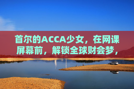 首尔的ACCA少女，在网课屏幕前，解锁全球财会梦，首尔ACCA少女，网课屏幕前解锁全球财会梦