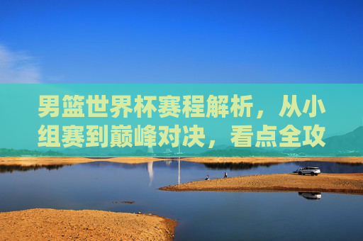 男篮世界杯赛程解析，从小组赛到巅峰对决，看点全攻略，男篮世界杯赛程解析，小组赛至巅峰对决，看点全攻略