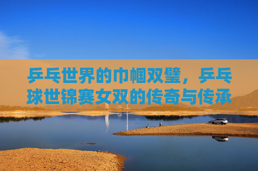 乒乓世界的巾帼双璧，乒乓球世锦赛女双的传奇与传承，乒乓巾帼双璧，世锦赛女双的传奇与传承