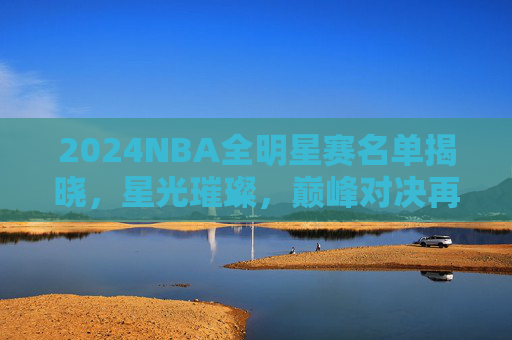 2024NBA全明星赛名单揭晓，星光璀璨，巅峰对决再启幕，2024NBA全明星赛名单揭晓 星光巅峰对决启幕