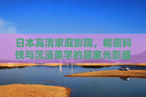 日本高清家庭影院，精密科技与沉浸美学的居家光影盛宴，日本高清家庭影院，精密科技与沉浸美学的居家光影盛宴