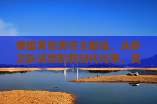 美国男篮历任主教练,从梦之队辉煌到新时代传承,美国男篮主帅传承,梦之队辉煌到新时代 美国男篮历任主教练,从梦之队辉煌到新时代传承,美国男篮主帅传承,梦之队辉煌到新时代