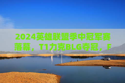 2024英雄联盟季中冠军赛落幕，T1力克BLG夺冠，Faker再铸传奇，T1力克BLG问鼎2024 MSI，Faker再铸传奇