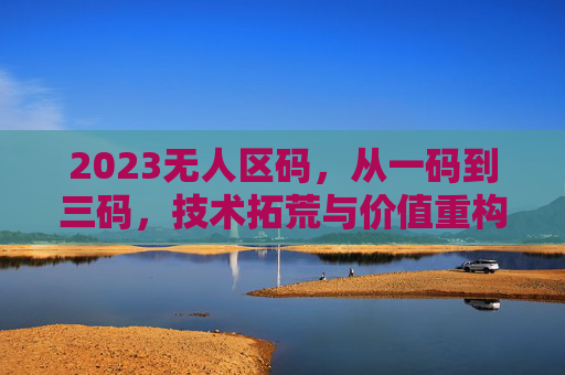 2023无人区码，从一码到三码，技术拓荒与价值重构的破局之路，2023无人区码，一码到三码的技术拓荒与价值重构破局