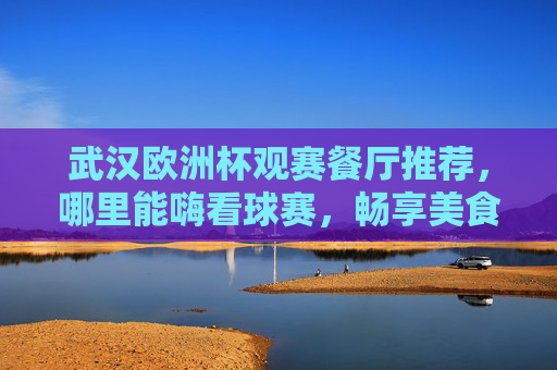 武汉欧洲杯观赛餐厅推荐，哪里能嗨看球赛，畅享美食与激情？武汉欧洲杯观赛餐厅，嗨看球赛，畅享美食与激情