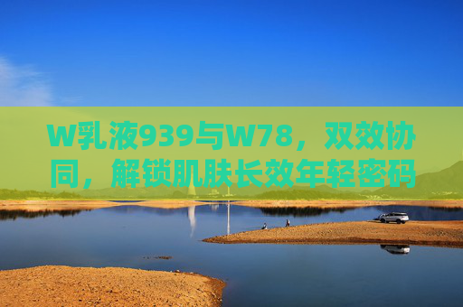 W乳液939与W78，双效协同，解锁肌肤长效年轻密码，W乳液939与W78双效协同，解锁肌肤长效年轻密码
