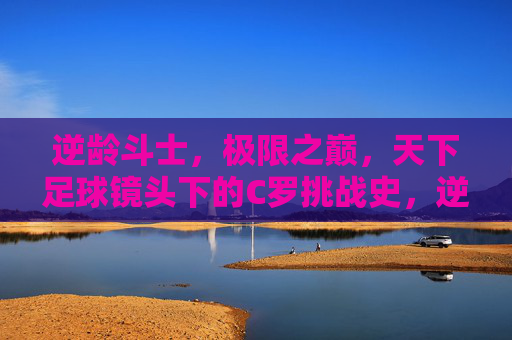 逆龄斗士，极限之巅，天下足球镜头下的C罗挑战史，逆龄斗士C罗，天下足球镜头下的极限挑战史